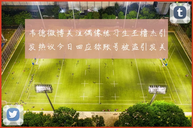 韦德微博关注偶像练习生王橹杰引发热议今日回应称账号被盗引发关注