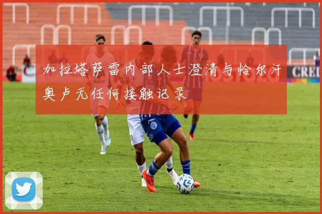加拉塔萨雷内部人士澄清与恰尔汗奥卢无任何接触记录