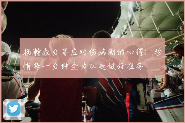 杨瀚森分享应对伤病潮的心得：珍惜每一分钟全力以赴做好准备