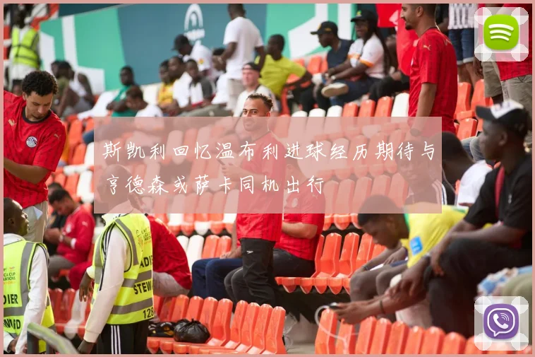 斯凯利回忆温布利进球经历期待与亨德森或萨卡同机出行