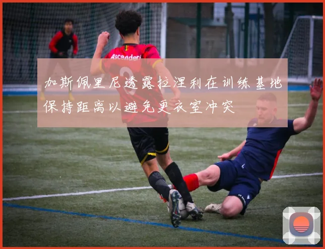 加斯佩里尼透露拉涅利在训练基地保持距离以避免更衣室冲突