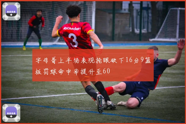 字母哥上半场表现抢眼砍下16分9篮板罚球命中率提升至60