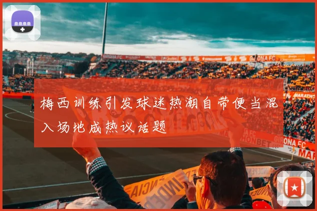 梅西训练引发球迷热潮自带便当混入场地成热议话题