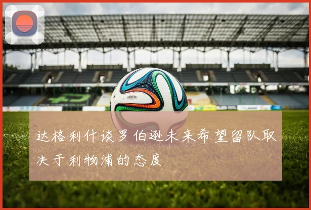 达格利什谈罗伯逊未来希望留队取决于利物浦的态度