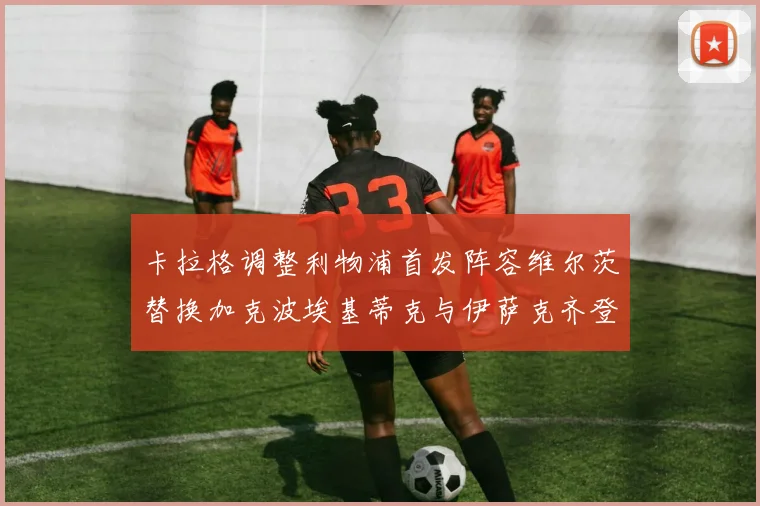 卡拉格调整利物浦首发阵容维尔茨替换加克波埃基蒂克与伊萨克齐登场