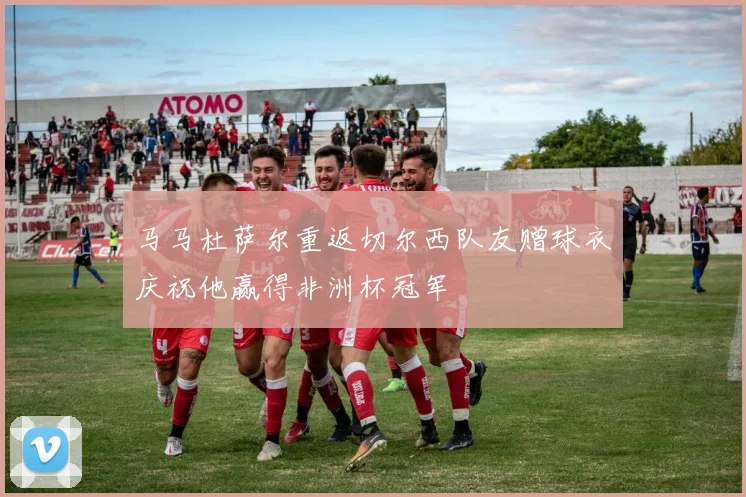 马马杜萨尔重返切尔西队友赠球衣庆祝他赢得非洲杯冠军