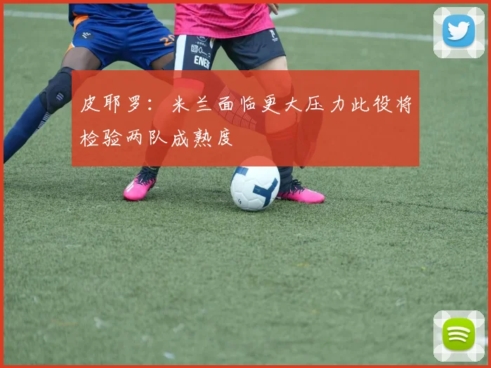 皮耶罗：米兰面临更大压力此役将检验两队成熟度