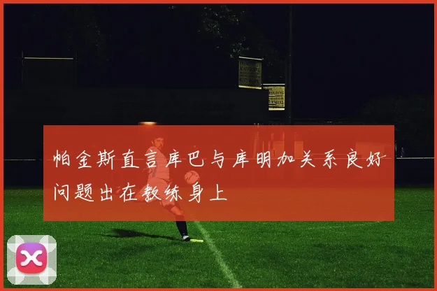 帕金斯直言库巴与库明加关系良好问题出在教练身上