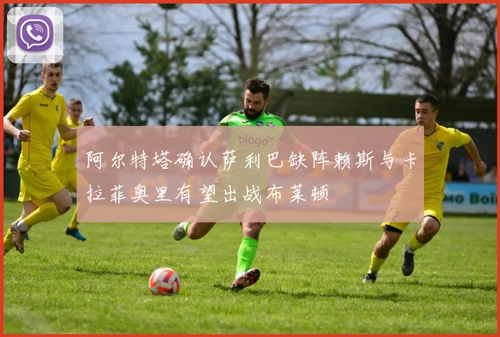 阿尔特塔确认萨利巴缺阵赖斯与卡拉菲奥里有望出战布莱顿