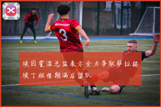 埃因霍温总监表示全力争取萨拉赫埃丁租借期满后留队
