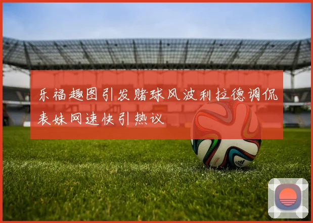 乐福趣图引发赌球风波利拉德调侃表妹网速快引热议
