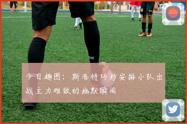 今日趣图：斯洛特巧妙安排小队出战主力难敌的幽默瞬间