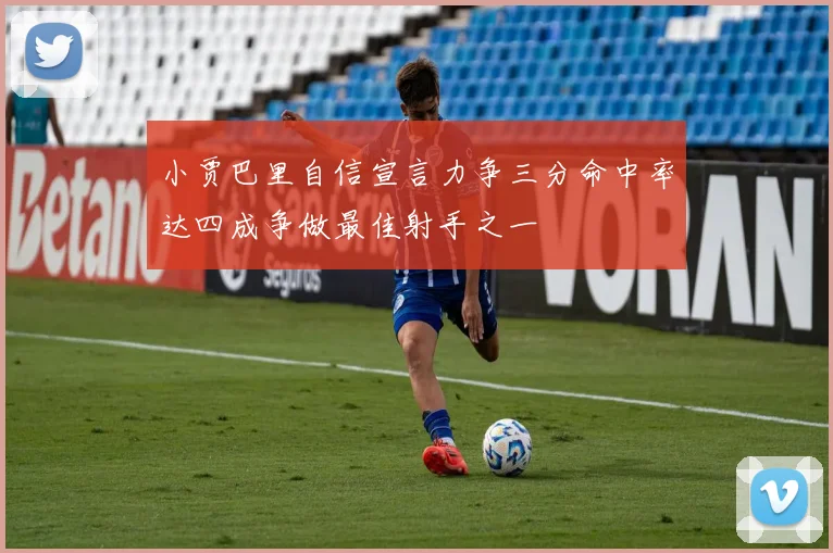 小贾巴里自信宣言力争三分命中率达四成争做最佳射手之一