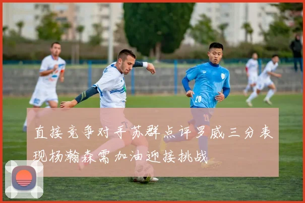 直接竞争对手苏群点评罗威三分表现杨瀚森需加油迎接挑战