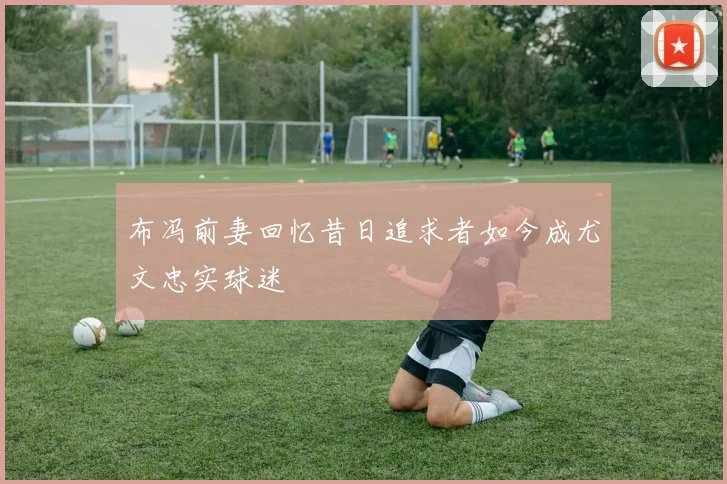 布冯前妻回忆昔日追求者如今成尤文忠实球迷
