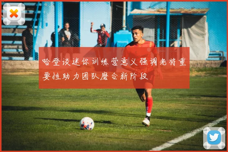 哈登谈迷你训练营意义强调老将重要性助力团队磨合新阶段