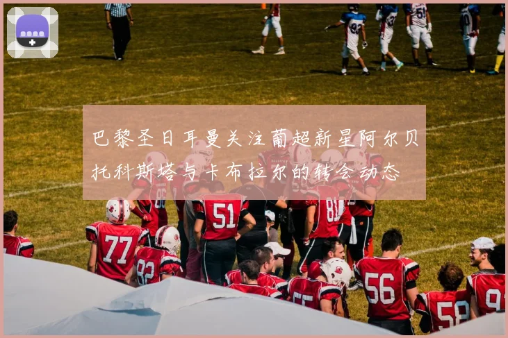 巴黎圣日耳曼关注葡超新星阿尔贝托科斯塔与卡布拉尔的转会动态