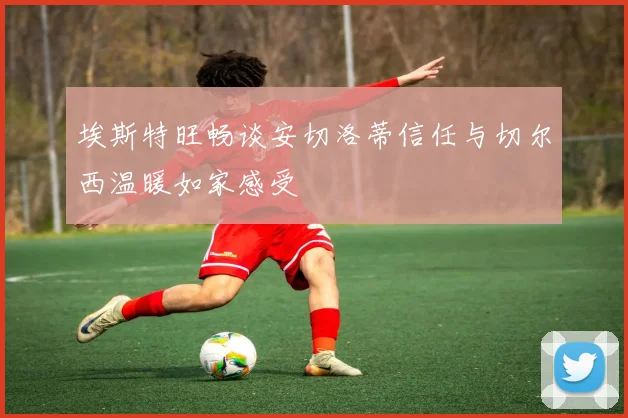 埃斯特旺畅谈安切洛蒂信任与切尔西温暖如家感受