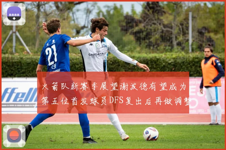 火箭队新赛季展望谢泼德有望成为第五位首发球员DFS复出后再做调整